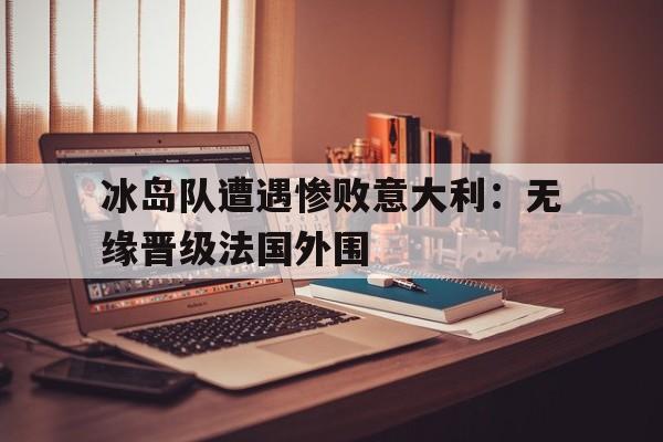 冰岛队遭遇惨败意大利：无缘晋级法国外围的简单介绍