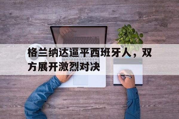 格兰纳达逼平西班牙人，双方展开激烈对决的简单介绍
