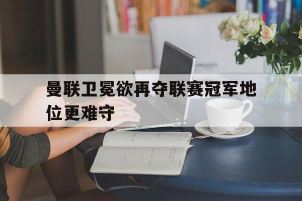 曼联卫冕欲再夺联赛冠军地位更难守的简单介绍