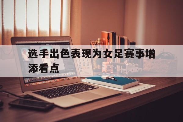 选手出色表现为女足赛事增添看点的简单介绍