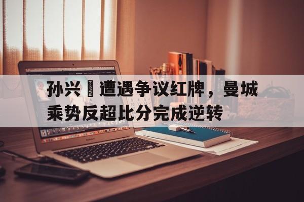 孙兴慜遭遇争议红牌，曼城乘势反超比分完成逆转