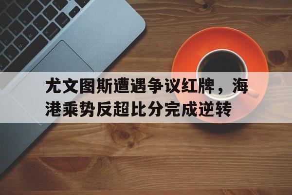 尤文图斯遭遇争议红牌，海港乘势反超比分完成逆转尤文图斯2122