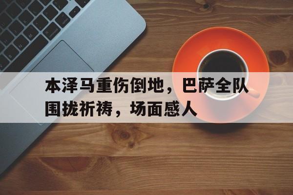 本泽马重伤倒地，巴萨全队围拢祈祷，场面感人本泽马的锅是什么梗
