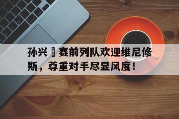孙兴慜赛前列队欢迎维尼修斯，尊重对手尽显风度！