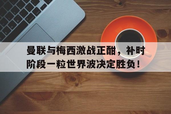 曼联与梅西激战正酣，补时阶段一粒世界波决定胜负！