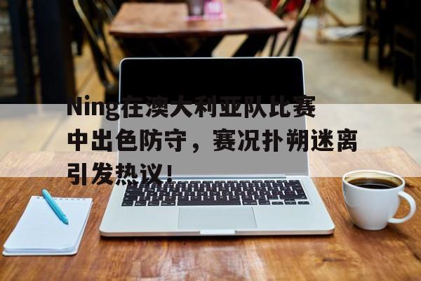 关于Ning在澳大利亚队比赛中出色防守，赛况扑朔迷离引发热议！的信息
